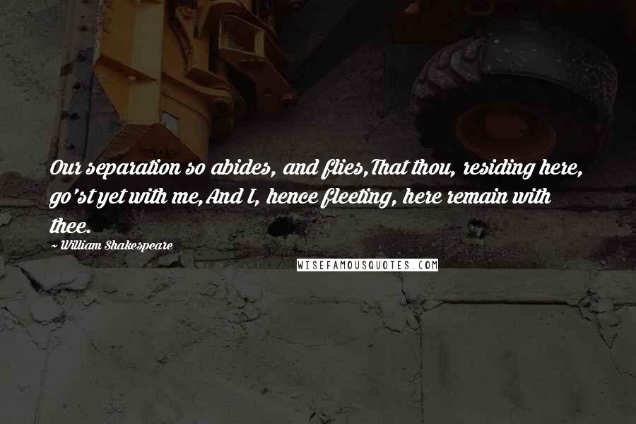 William Shakespeare Quotes: Our separation so abides, and flies,That thou, residing here, go'st yet with me,And I, hence fleeting, here remain with thee.