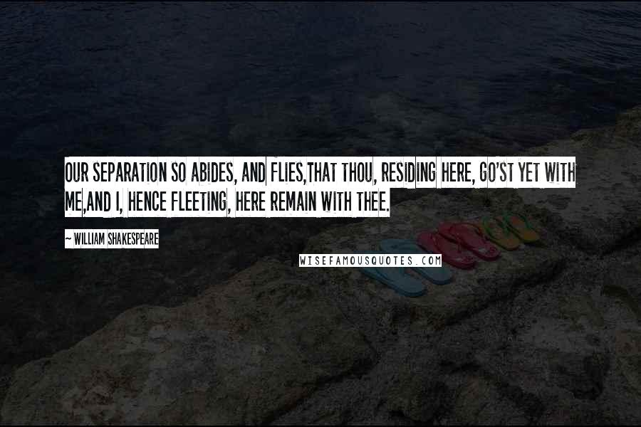 William Shakespeare Quotes: Our separation so abides, and flies,That thou, residing here, go'st yet with me,And I, hence fleeting, here remain with thee.