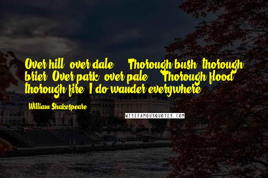 William Shakespeare Quotes: Over hill, over dale,    Thorough bush, thorough brier, Over park, over pale,    Thorough flood, thorough fire, I do wander everywhere,