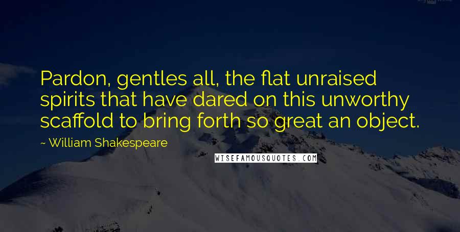 William Shakespeare Quotes: Pardon, gentles all, the flat unraised spirits that have dared on this unworthy scaffold to bring forth so great an object.