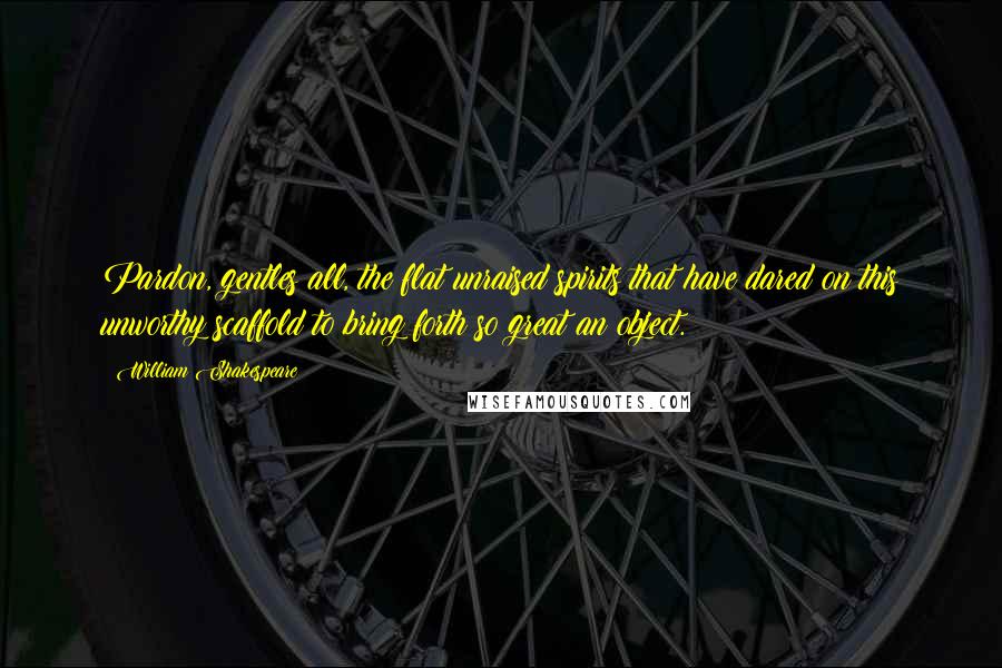 William Shakespeare Quotes: Pardon, gentles all, the flat unraised spirits that have dared on this unworthy scaffold to bring forth so great an object.