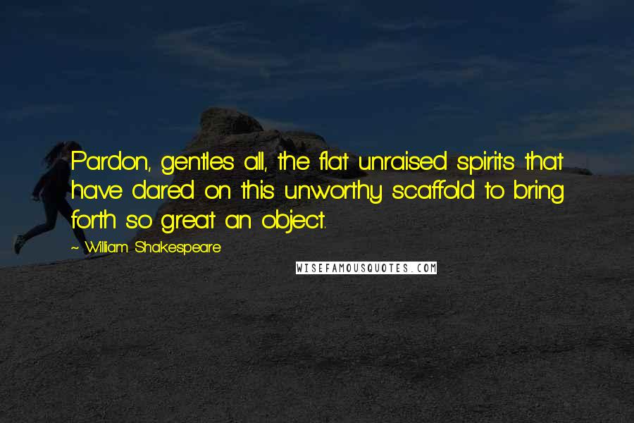 William Shakespeare Quotes: Pardon, gentles all, the flat unraised spirits that have dared on this unworthy scaffold to bring forth so great an object.