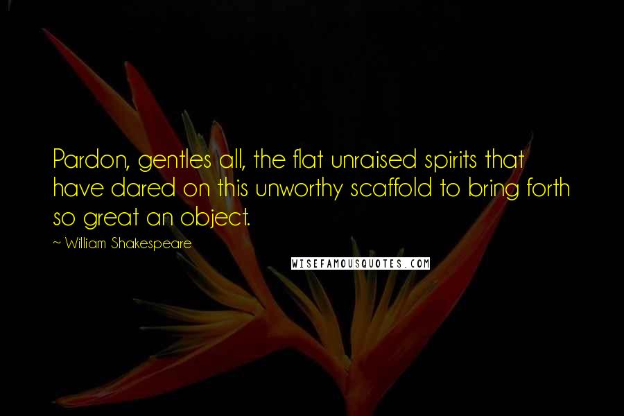William Shakespeare Quotes: Pardon, gentles all, the flat unraised spirits that have dared on this unworthy scaffold to bring forth so great an object.