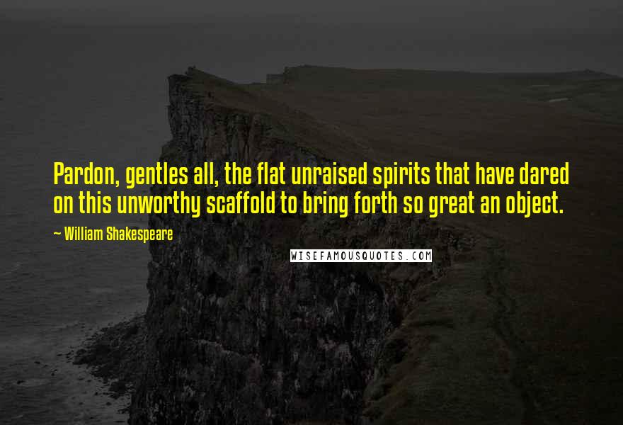 William Shakespeare Quotes: Pardon, gentles all, the flat unraised spirits that have dared on this unworthy scaffold to bring forth so great an object.