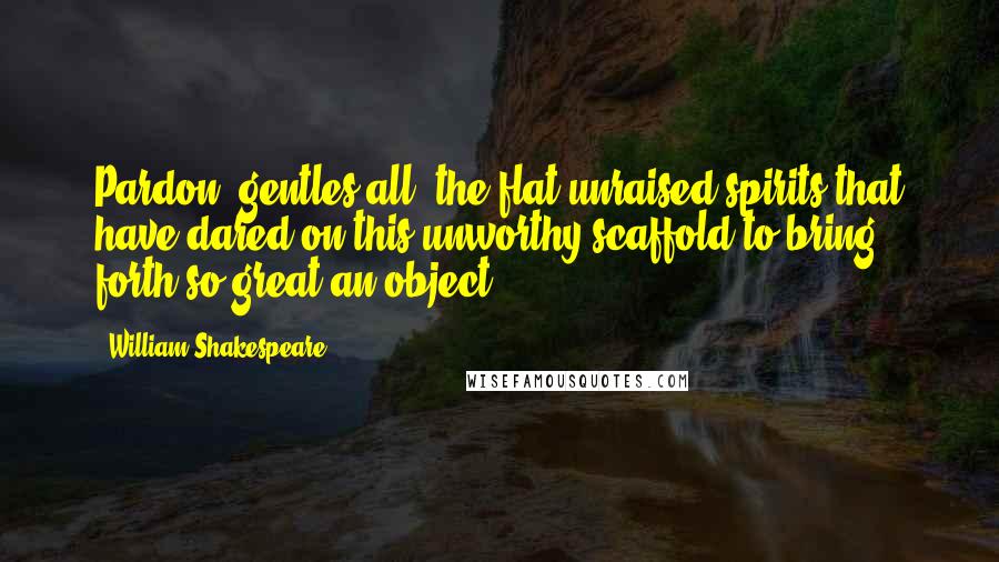 William Shakespeare Quotes: Pardon, gentles all, the flat unraised spirits that have dared on this unworthy scaffold to bring forth so great an object.