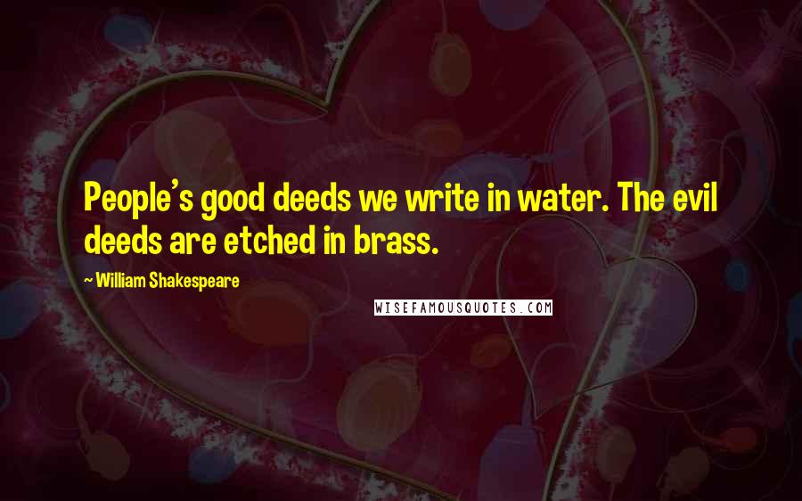 William Shakespeare Quotes: People's good deeds we write in water. The evil deeds are etched in brass.