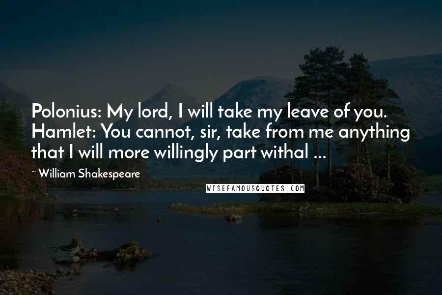 William Shakespeare Quotes: Polonius: My lord, I will take my leave of you. Hamlet: You cannot, sir, take from me anything that I will more willingly part withal ...