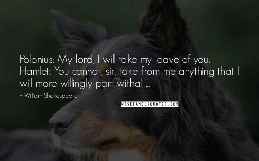 William Shakespeare Quotes: Polonius: My lord, I will take my leave of you. Hamlet: You cannot, sir, take from me anything that I will more willingly part withal ...