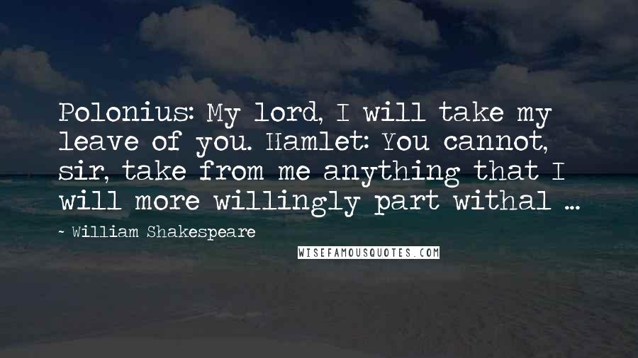 William Shakespeare Quotes: Polonius: My lord, I will take my leave of you. Hamlet: You cannot, sir, take from me anything that I will more willingly part withal ...