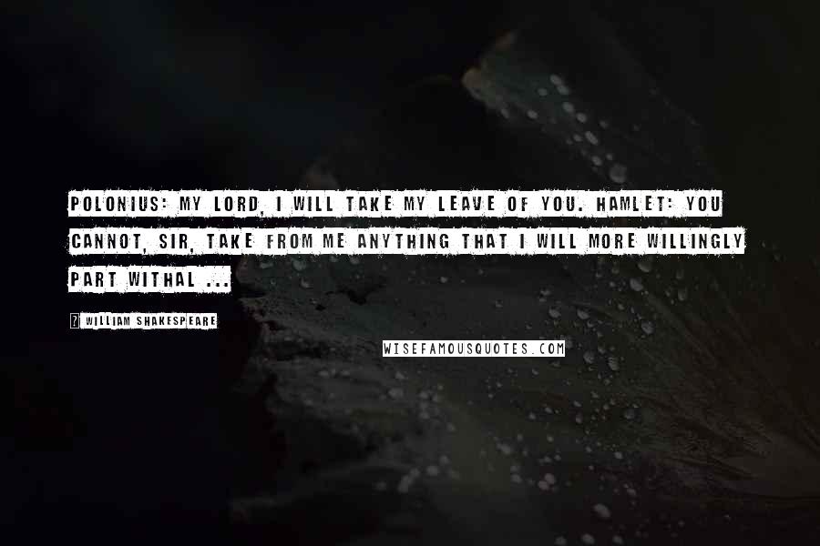 William Shakespeare Quotes: Polonius: My lord, I will take my leave of you. Hamlet: You cannot, sir, take from me anything that I will more willingly part withal ...