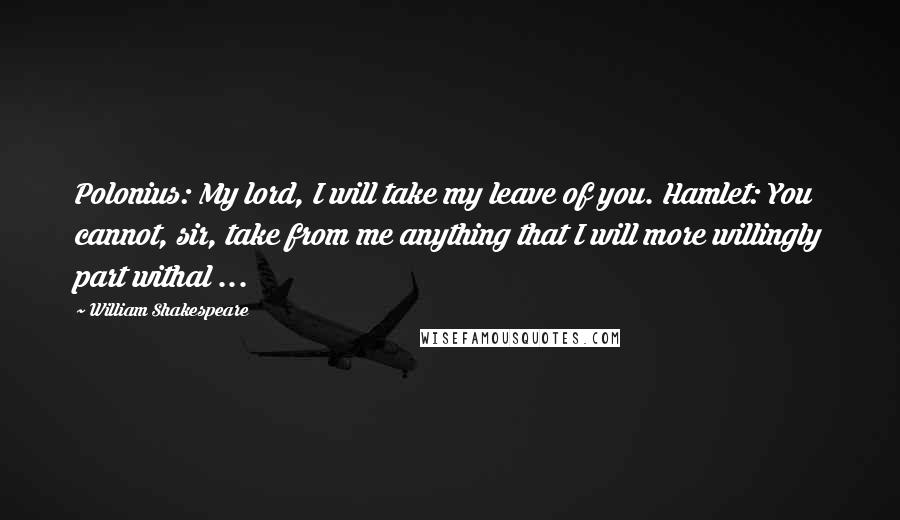 William Shakespeare Quotes: Polonius: My lord, I will take my leave of you. Hamlet: You cannot, sir, take from me anything that I will more willingly part withal ...