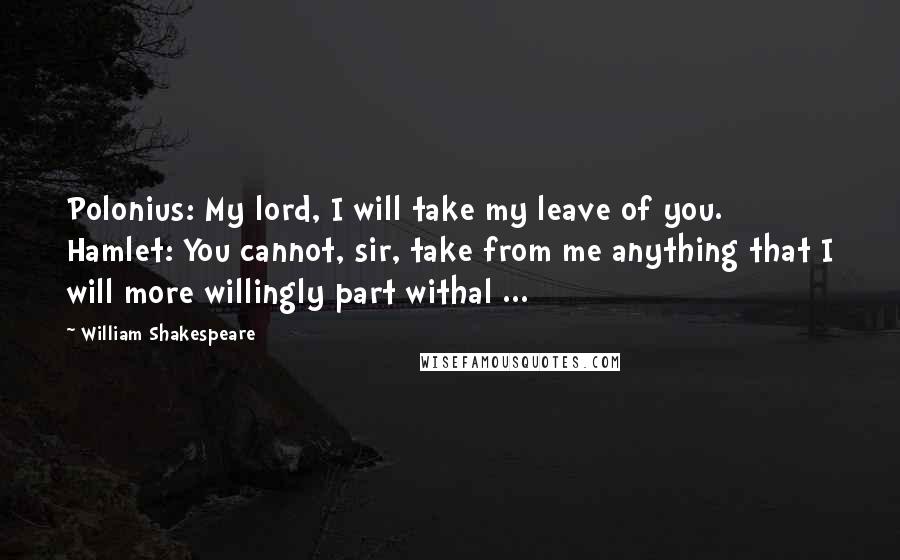 William Shakespeare Quotes: Polonius: My lord, I will take my leave of you. Hamlet: You cannot, sir, take from me anything that I will more willingly part withal ...