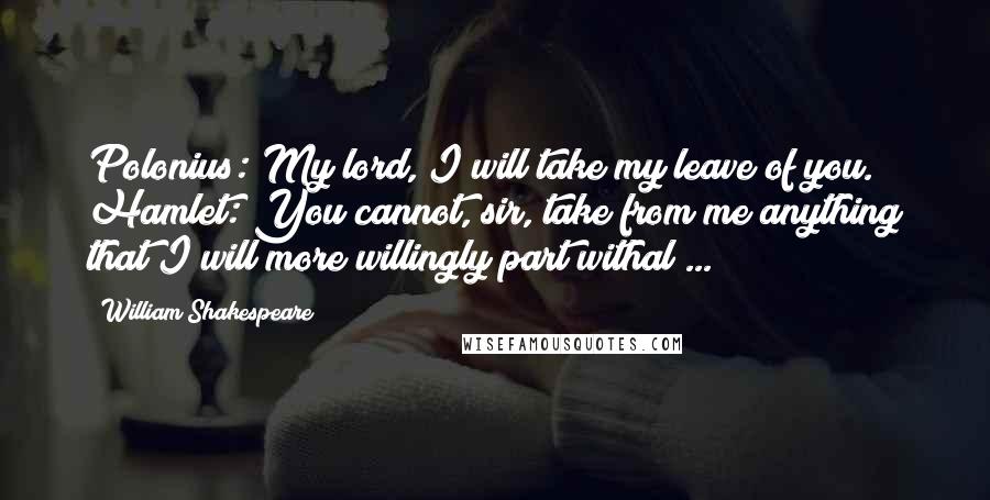 William Shakespeare Quotes: Polonius: My lord, I will take my leave of you. Hamlet: You cannot, sir, take from me anything that I will more willingly part withal ...