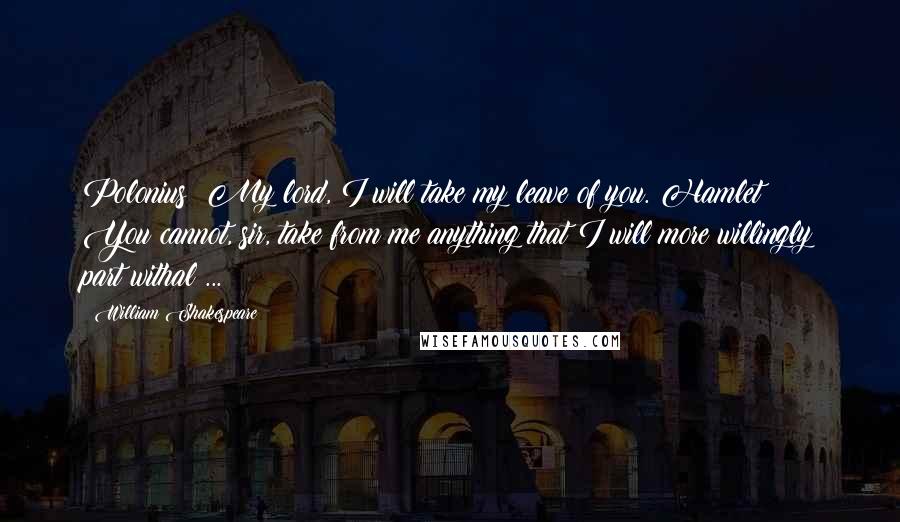 William Shakespeare Quotes: Polonius: My lord, I will take my leave of you. Hamlet: You cannot, sir, take from me anything that I will more willingly part withal ...