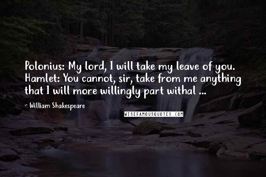 William Shakespeare Quotes: Polonius: My lord, I will take my leave of you. Hamlet: You cannot, sir, take from me anything that I will more willingly part withal ...