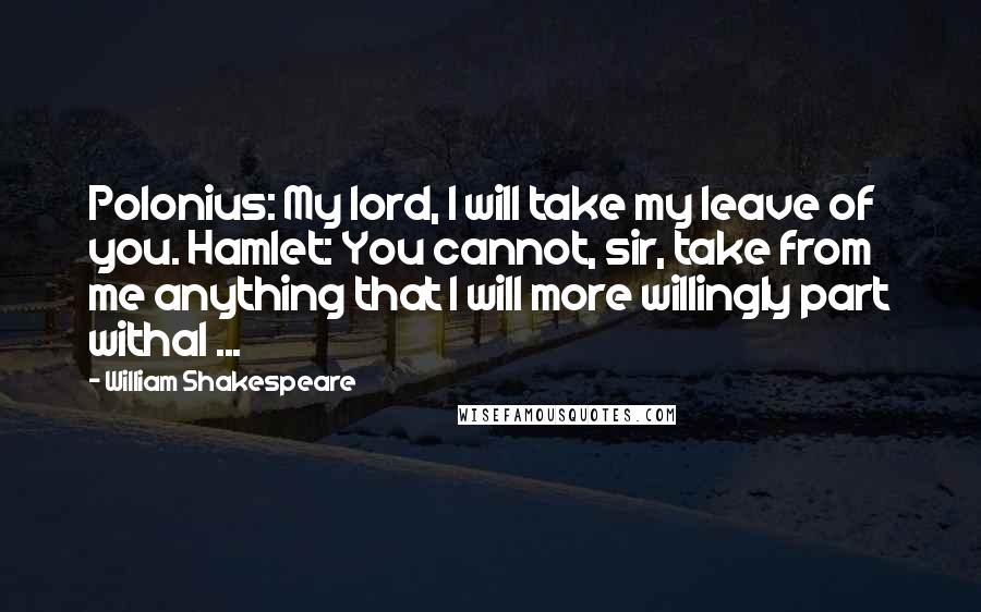 William Shakespeare Quotes: Polonius: My lord, I will take my leave of you. Hamlet: You cannot, sir, take from me anything that I will more willingly part withal ...