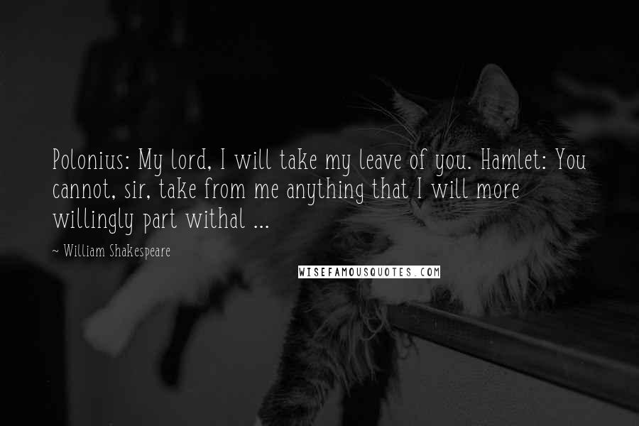 William Shakespeare Quotes: Polonius: My lord, I will take my leave of you. Hamlet: You cannot, sir, take from me anything that I will more willingly part withal ...