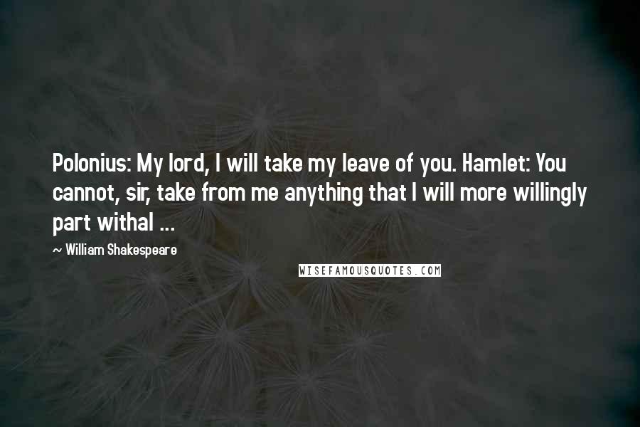 William Shakespeare Quotes: Polonius: My lord, I will take my leave of you. Hamlet: You cannot, sir, take from me anything that I will more willingly part withal ...