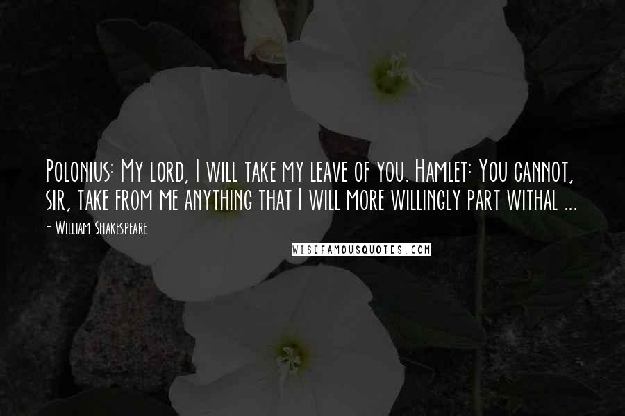 William Shakespeare Quotes: Polonius: My lord, I will take my leave of you. Hamlet: You cannot, sir, take from me anything that I will more willingly part withal ...