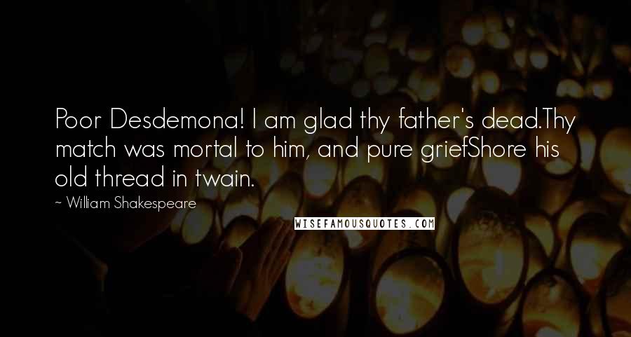 William Shakespeare Quotes: Poor Desdemona! I am glad thy father's dead.Thy match was mortal to him, and pure griefShore his old thread in twain.