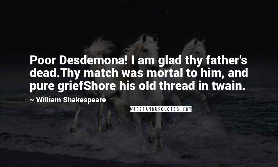 William Shakespeare Quotes: Poor Desdemona! I am glad thy father's dead.Thy match was mortal to him, and pure griefShore his old thread in twain.