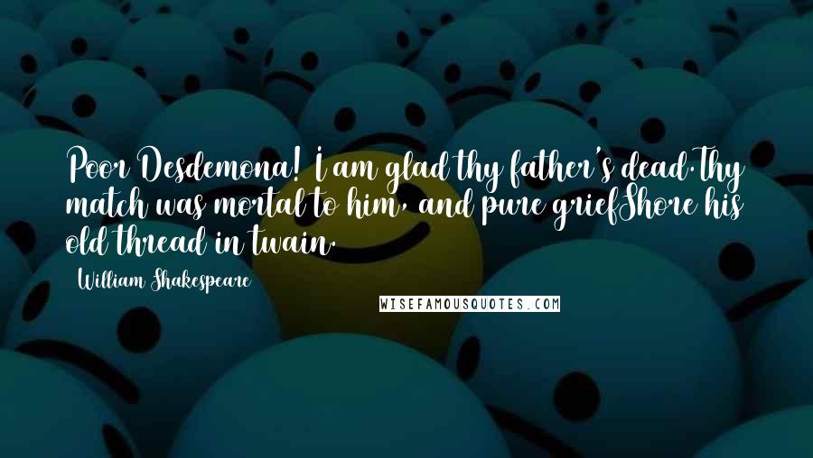 William Shakespeare Quotes: Poor Desdemona! I am glad thy father's dead.Thy match was mortal to him, and pure griefShore his old thread in twain.