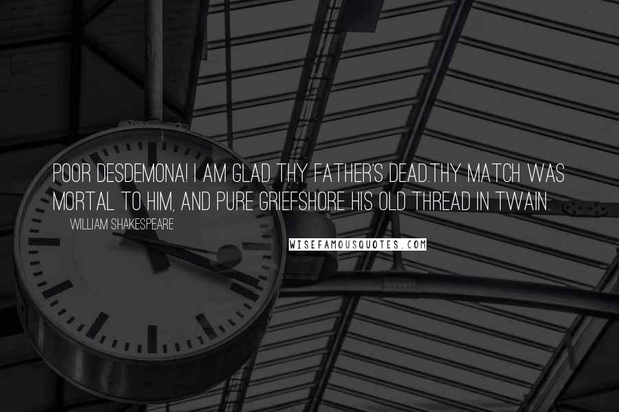 William Shakespeare Quotes: Poor Desdemona! I am glad thy father's dead.Thy match was mortal to him, and pure griefShore his old thread in twain.