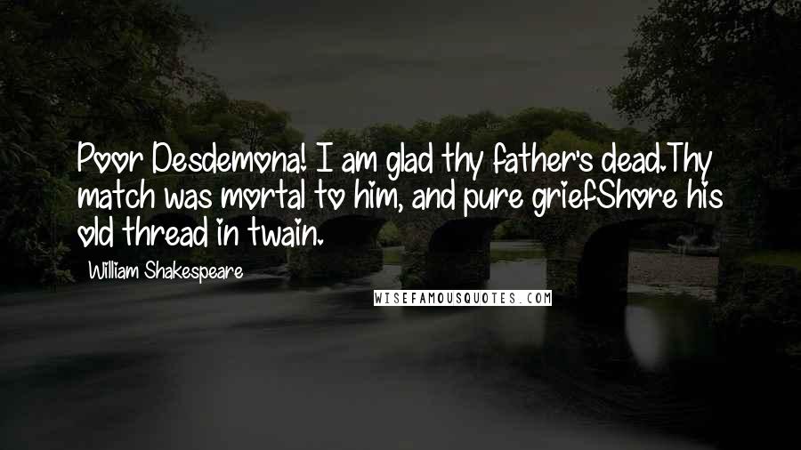 William Shakespeare Quotes: Poor Desdemona! I am glad thy father's dead.Thy match was mortal to him, and pure griefShore his old thread in twain.