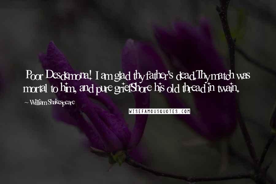 William Shakespeare Quotes: Poor Desdemona! I am glad thy father's dead.Thy match was mortal to him, and pure griefShore his old thread in twain.