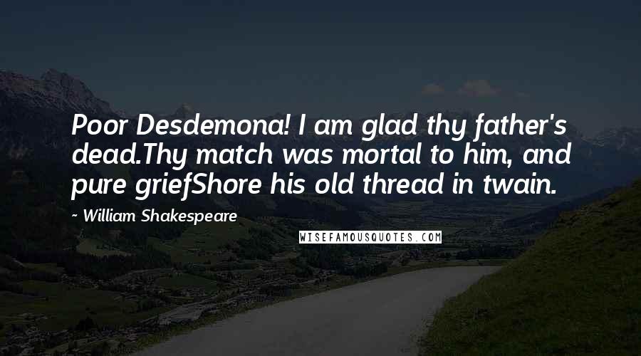 William Shakespeare Quotes: Poor Desdemona! I am glad thy father's dead.Thy match was mortal to him, and pure griefShore his old thread in twain.