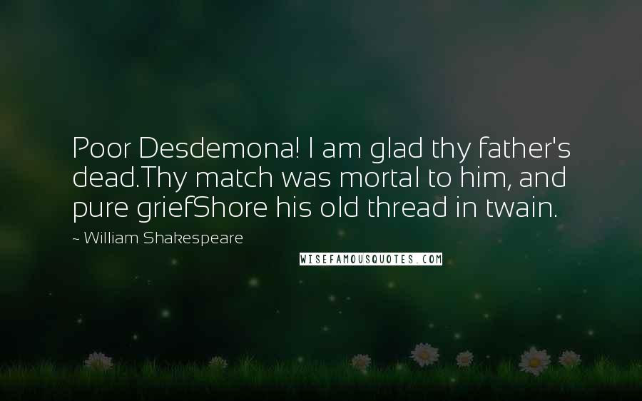 William Shakespeare Quotes: Poor Desdemona! I am glad thy father's dead.Thy match was mortal to him, and pure griefShore his old thread in twain.