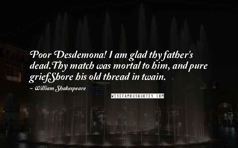 William Shakespeare Quotes: Poor Desdemona! I am glad thy father's dead.Thy match was mortal to him, and pure griefShore his old thread in twain.