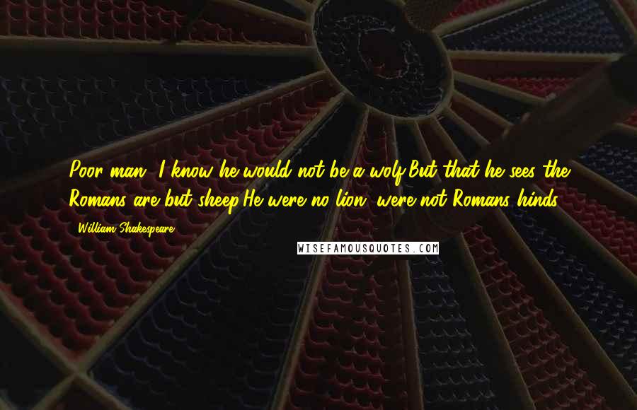 William Shakespeare Quotes: Poor man! I know he would not be a wolf,But that he sees the Romans are but sheep:He were no lion, were not Romans hinds.