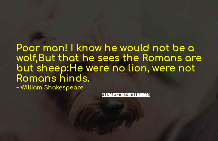 William Shakespeare Quotes: Poor man! I know he would not be a wolf,But that he sees the Romans are but sheep:He were no lion, were not Romans hinds.