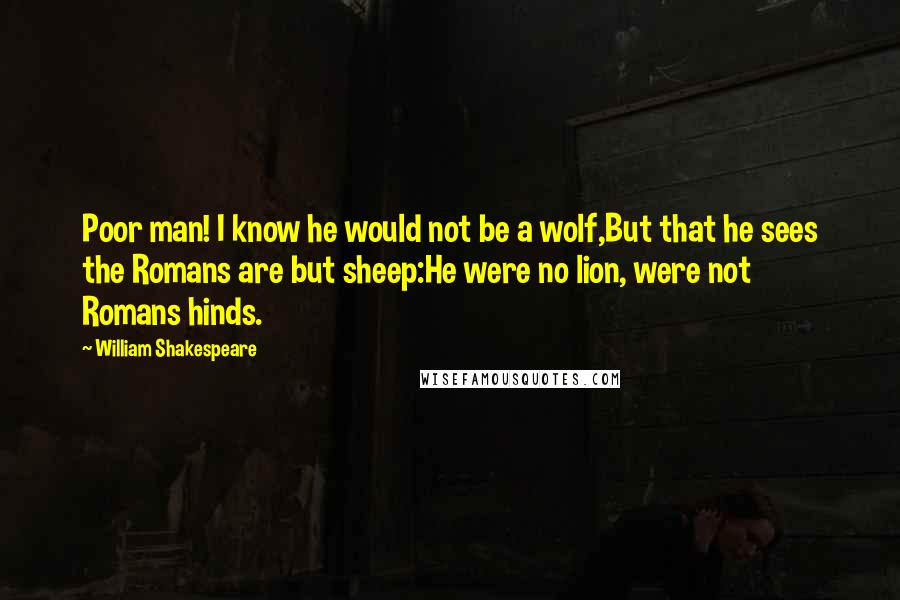 William Shakespeare Quotes: Poor man! I know he would not be a wolf,But that he sees the Romans are but sheep:He were no lion, were not Romans hinds.