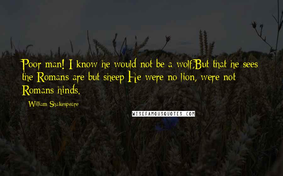 William Shakespeare Quotes: Poor man! I know he would not be a wolf,But that he sees the Romans are but sheep:He were no lion, were not Romans hinds.