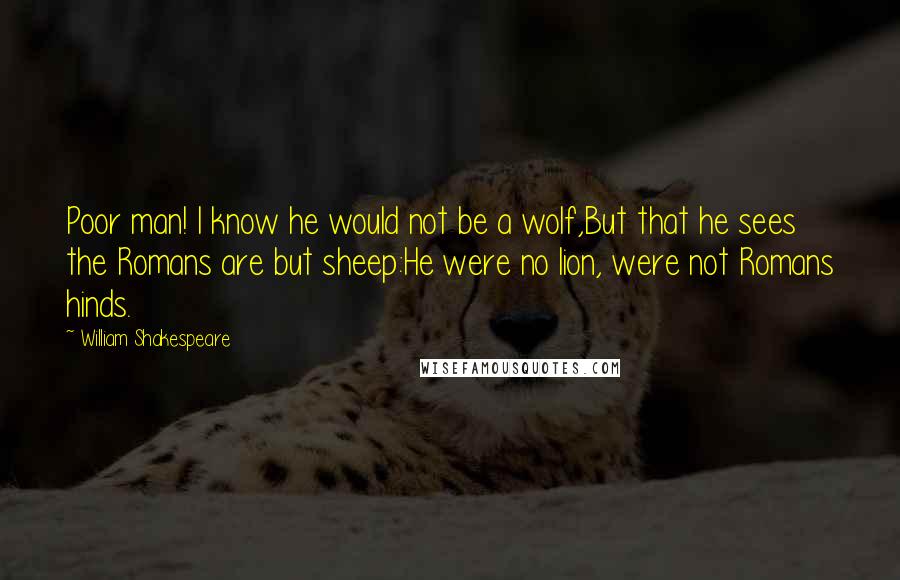 William Shakespeare Quotes: Poor man! I know he would not be a wolf,But that he sees the Romans are but sheep:He were no lion, were not Romans hinds.