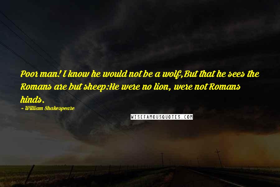 William Shakespeare Quotes: Poor man! I know he would not be a wolf,But that he sees the Romans are but sheep:He were no lion, were not Romans hinds.