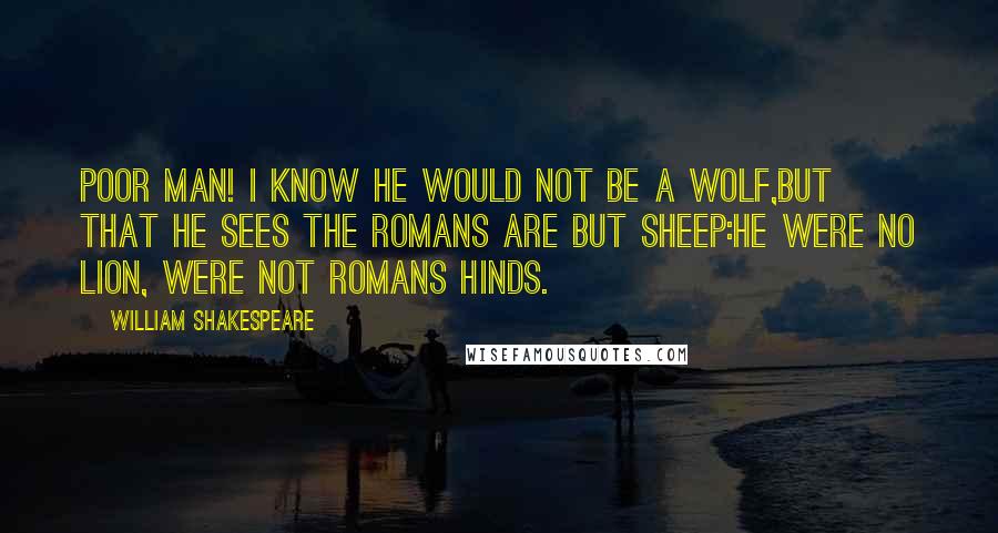 William Shakespeare Quotes: Poor man! I know he would not be a wolf,But that he sees the Romans are but sheep:He were no lion, were not Romans hinds.