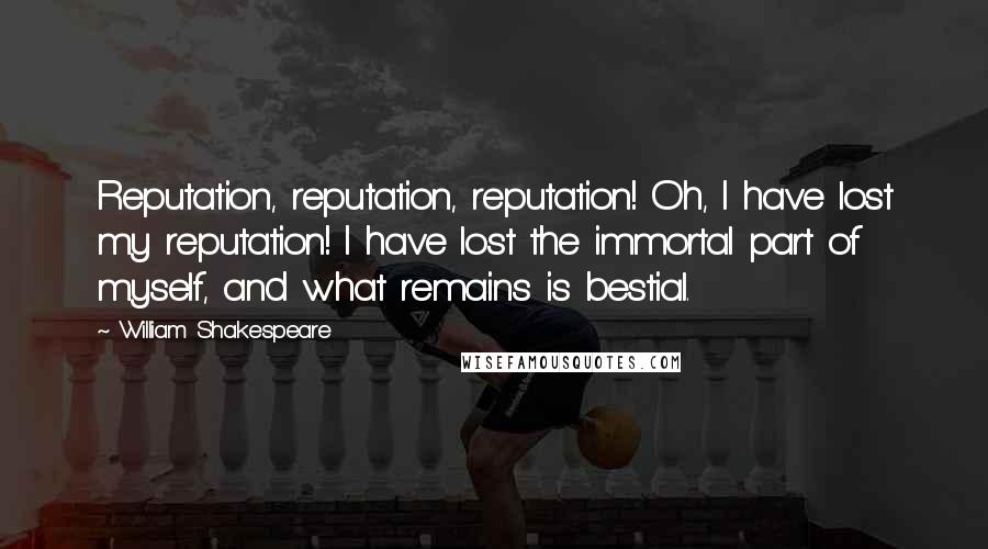 William Shakespeare Quotes: Reputation, reputation, reputation! Oh, I have lost my reputation! I have lost the immortal part of myself, and what remains is bestial.