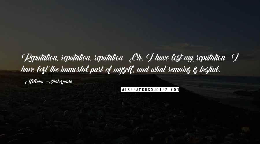 William Shakespeare Quotes: Reputation, reputation, reputation! Oh, I have lost my reputation! I have lost the immortal part of myself, and what remains is bestial.