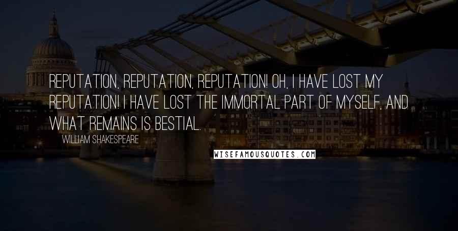 William Shakespeare Quotes: Reputation, reputation, reputation! Oh, I have lost my reputation! I have lost the immortal part of myself, and what remains is bestial.