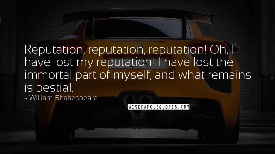 William Shakespeare Quotes: Reputation, reputation, reputation! Oh, I have lost my reputation! I have lost the immortal part of myself, and what remains is bestial.