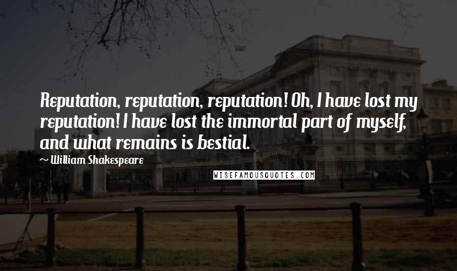 William Shakespeare Quotes: Reputation, reputation, reputation! Oh, I have lost my reputation! I have lost the immortal part of myself, and what remains is bestial.