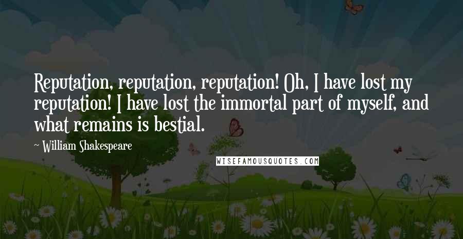 William Shakespeare Quotes: Reputation, reputation, reputation! Oh, I have lost my reputation! I have lost the immortal part of myself, and what remains is bestial.