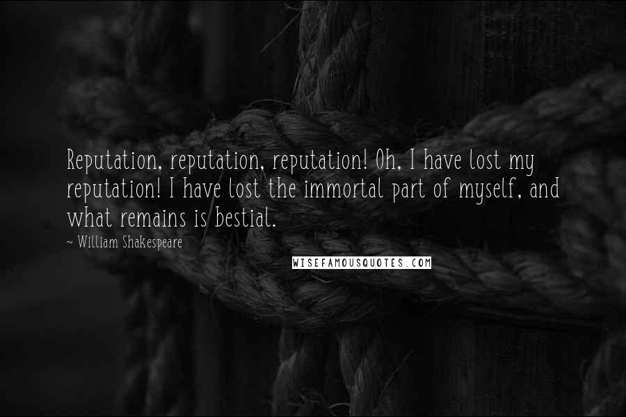 William Shakespeare Quotes: Reputation, reputation, reputation! Oh, I have lost my reputation! I have lost the immortal part of myself, and what remains is bestial.