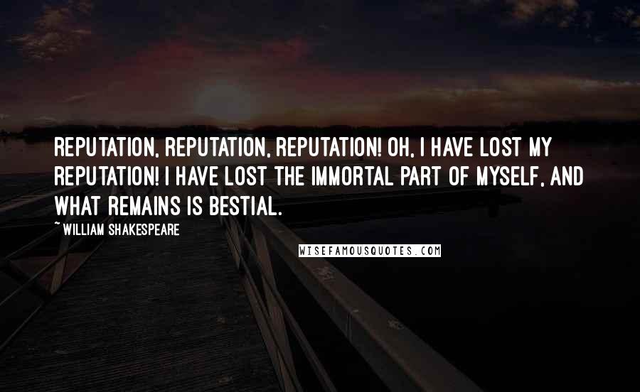William Shakespeare Quotes: Reputation, reputation, reputation! Oh, I have lost my reputation! I have lost the immortal part of myself, and what remains is bestial.