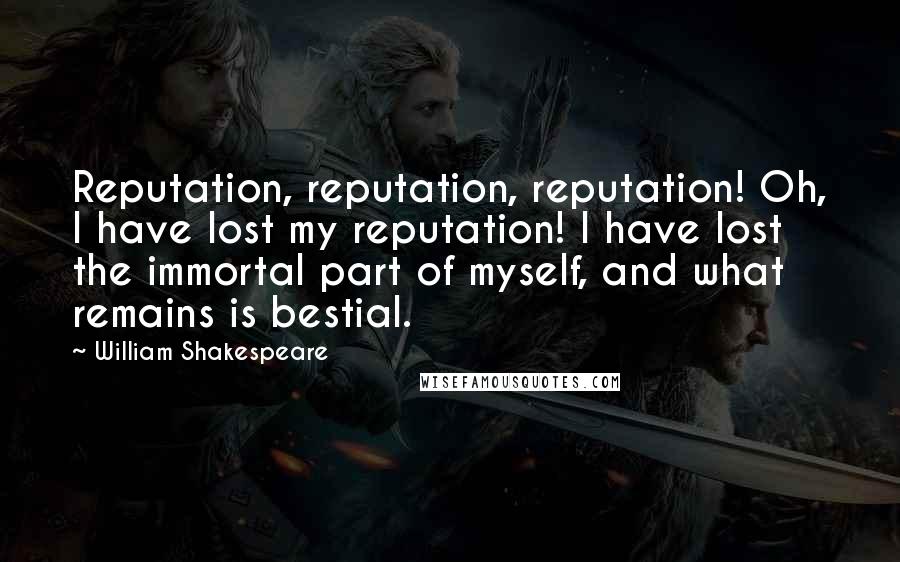 William Shakespeare Quotes: Reputation, reputation, reputation! Oh, I have lost my reputation! I have lost the immortal part of myself, and what remains is bestial.