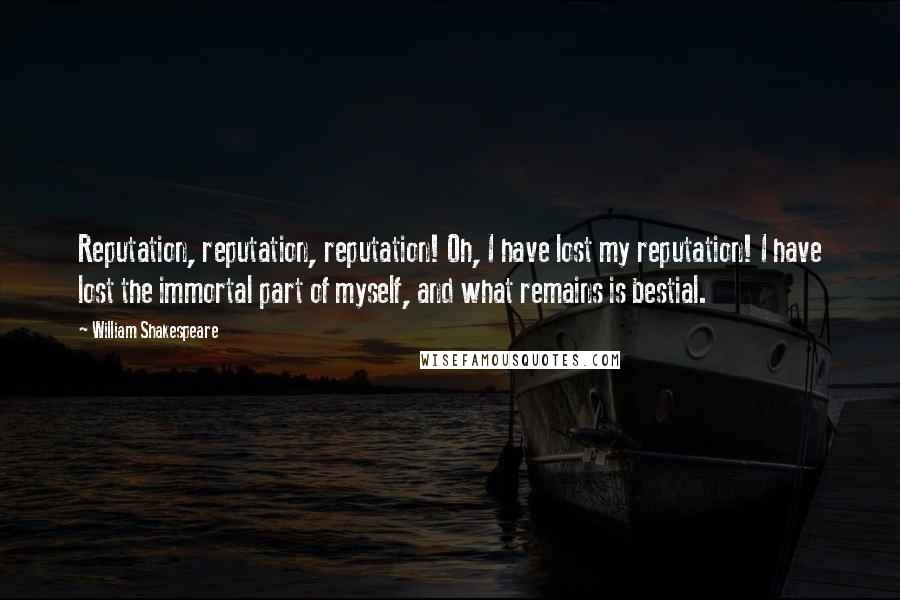 William Shakespeare Quotes: Reputation, reputation, reputation! Oh, I have lost my reputation! I have lost the immortal part of myself, and what remains is bestial.