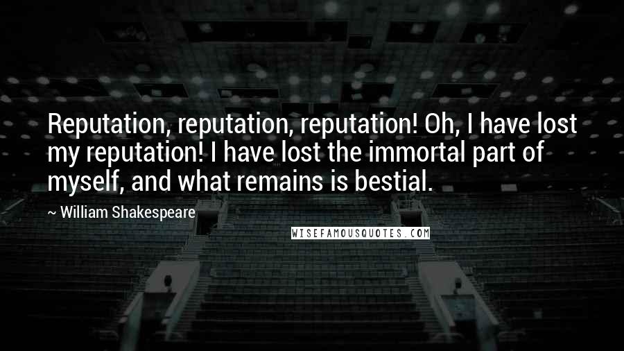 William Shakespeare Quotes: Reputation, reputation, reputation! Oh, I have lost my reputation! I have lost the immortal part of myself, and what remains is bestial.